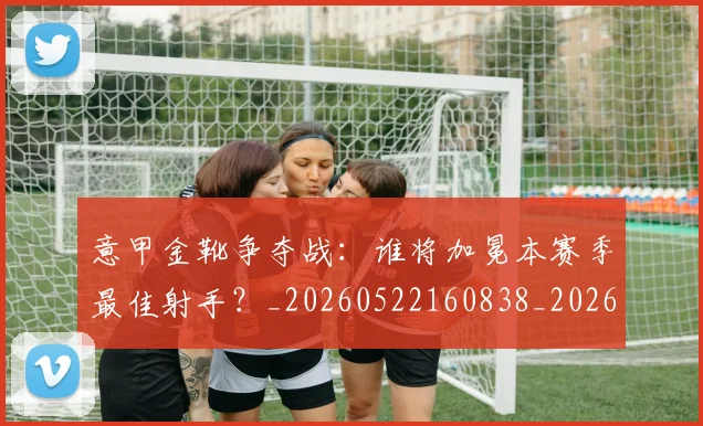 意甲金靴争夺战：谁将加冕本赛季最佳射手？_20260522160838_20260707013047