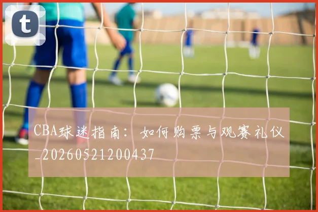 CBA球迷指南:如何购票与观赛礼仪_20260521200437