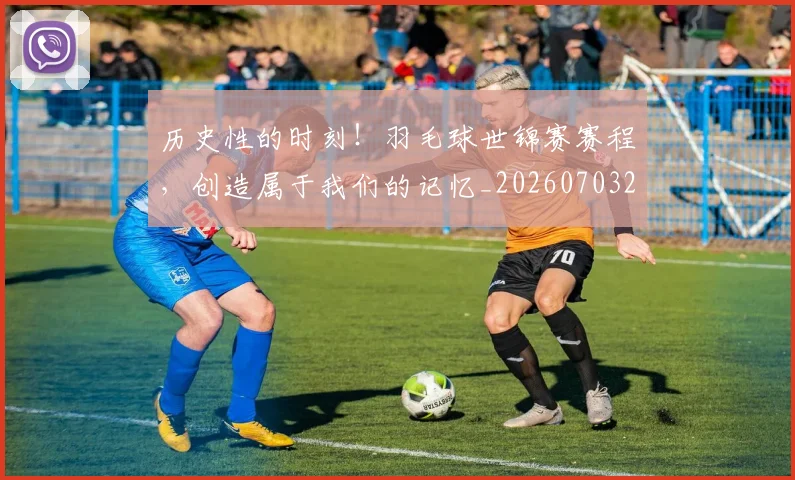 历史性的时刻!羽毛球世锦赛赛程,创造属于我们的记忆_20260703221209