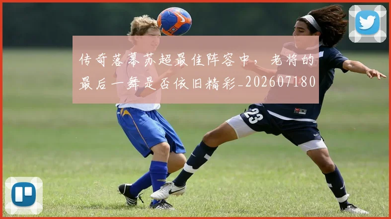 传奇落幕苏超最佳阵容中,老将的最后一舞是否依旧精彩_20260718003133