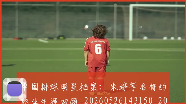 中国排球明星档案:朱婷等名将的职业生涯回顾_20260526143150_20260716181907
