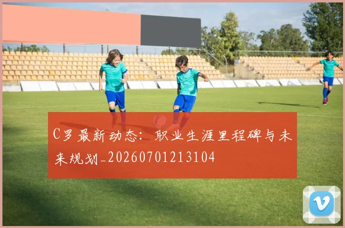 C罗最新动态:职业生涯里程碑与未来规划_20260701213104