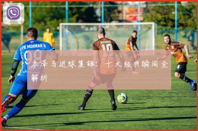 本泽马进球集锦:十大经典瞬间全解析