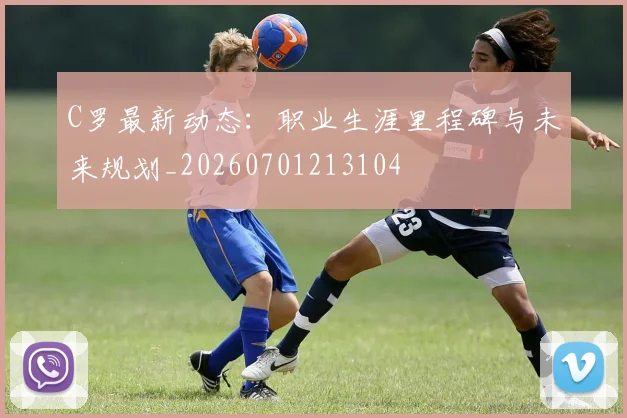 C罗最新动态:职业生涯里程碑与未来规划_20260701213104