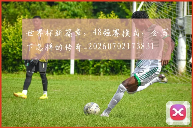 世界杯新篇章,48强赛模式,会写下怎样的传奇_20260702173831