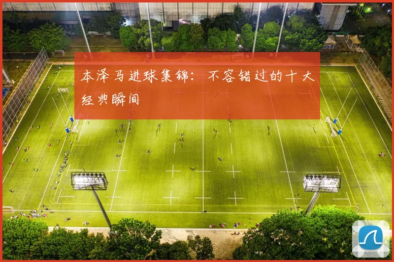 本泽马进球集锦：不容错过的十大经典瞬间
