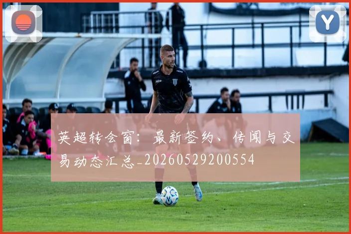 英超转会窗：最新签约、传闻与交易动态汇总_20260529200554