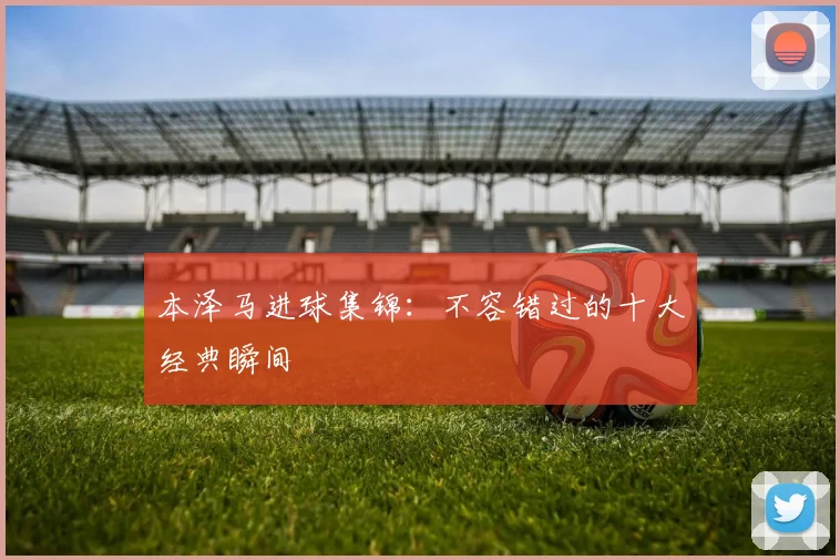 本泽马进球集锦：不容错过的十大经典瞬间