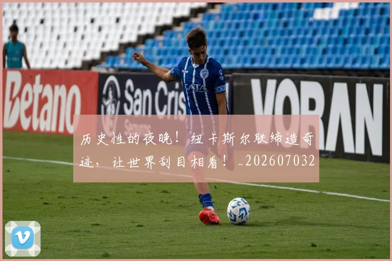 历史性的夜晚！纽卡斯尔联缔造奇迹，让世界刮目相看！_20260703221206_20260718204848