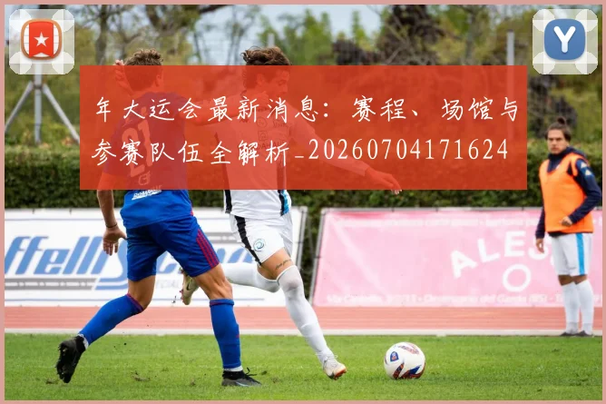 年大运会最新消息：赛程、场馆与参赛队伍全解析_20260704171624