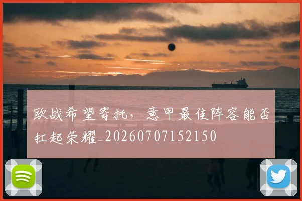 欧战希望寄托，意甲最佳阵容能否扛起荣耀_20260707152150