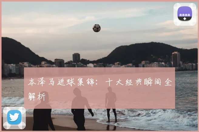 本泽马进球集锦:十大经典瞬间全解析