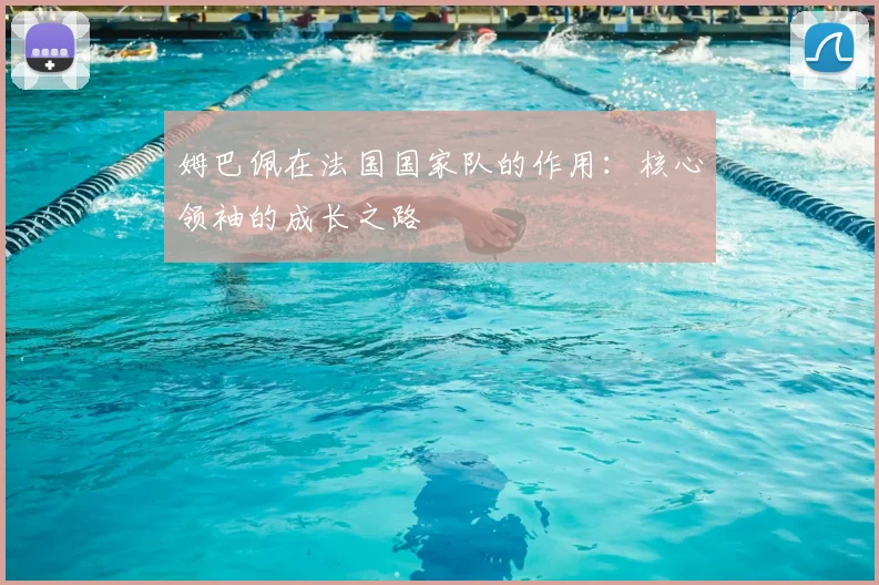 姆巴佩在法国国家队的作用:核心领袖的成长之路