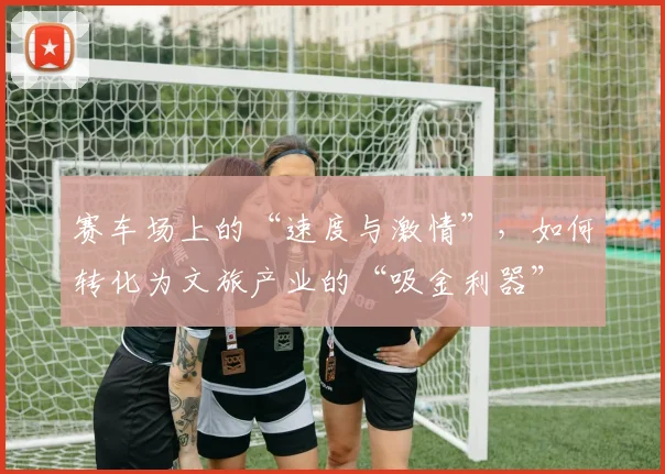 赛车场上的“速度与激情”,如何转化为文旅产业的“吸金利器”
