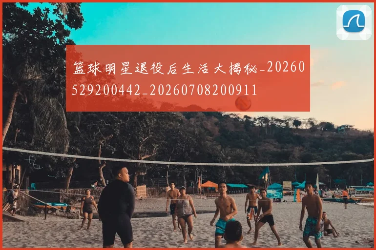 篮球明星退役后生活大揭秘_20260529200442_20260708200911