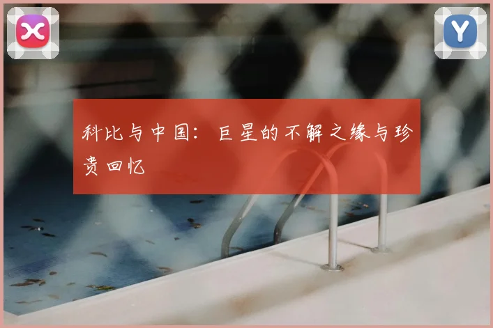 科比与中国：巨星的不解之缘与珍贵回忆