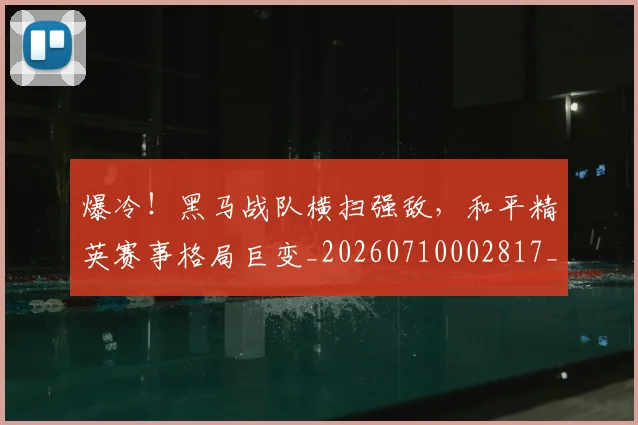 爆冷！黑马战队横扫强敌，和平精英赛事格局巨变_20260710002817_20260802155452