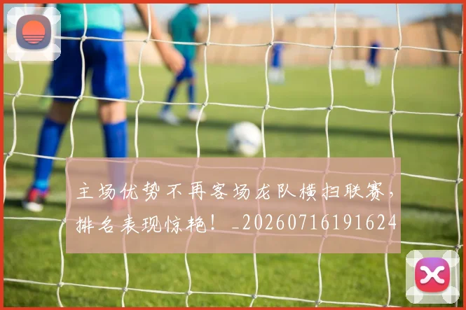 主场优势不再客场龙队横扫联赛，排名表现惊艳！_20260716191624