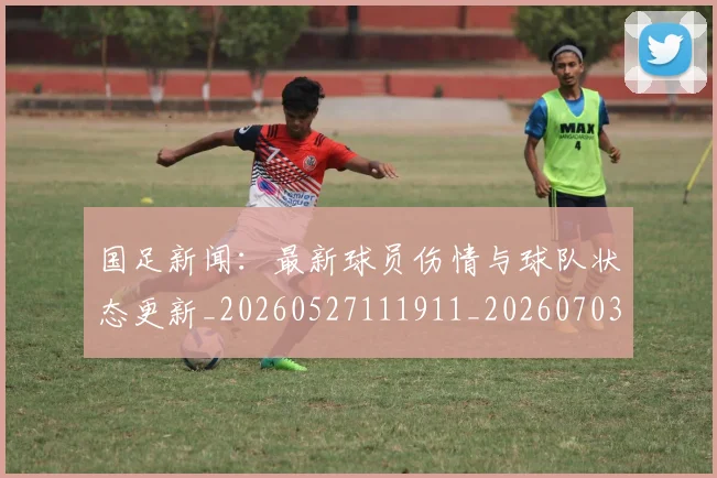 国足新闻:最新球员伤情与球队状态更新_20260527111911_20260703224003