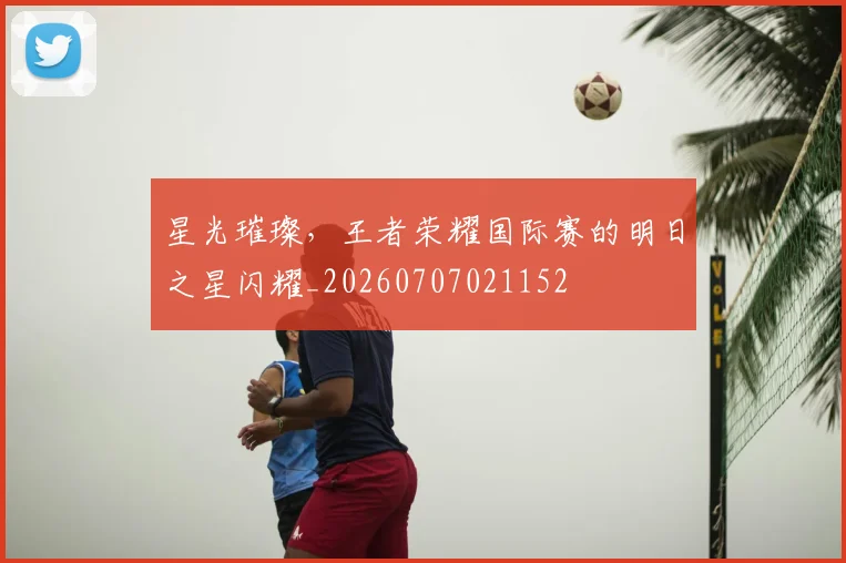 星光璀璨，王者荣耀国际赛的明日之星闪耀_20260707021152
