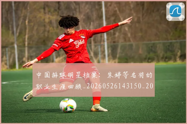 中国排球明星档案:朱婷等名将的职业生涯回顾_20260526143150_20260716181907