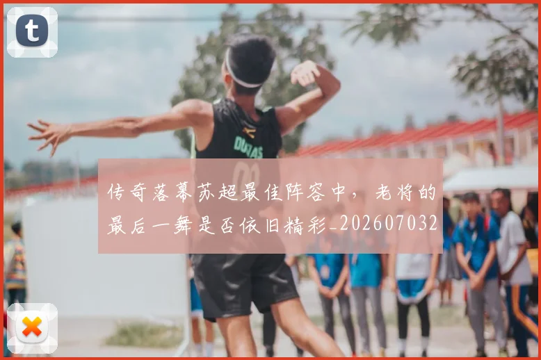 传奇落幕苏超最佳阵容中,老将的最后一舞是否依旧精彩_20260703213804