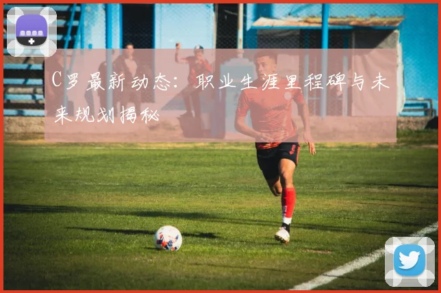 C罗最新动态：职业生涯里程碑与未来规划揭秘