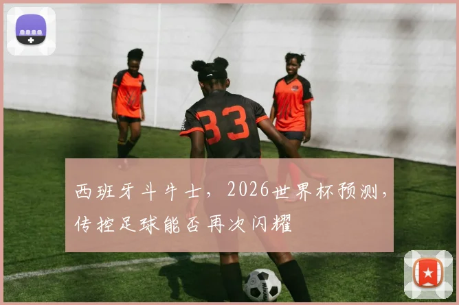 西班牙斗牛士,2026世界杯预测,传控足球能否再次闪耀
