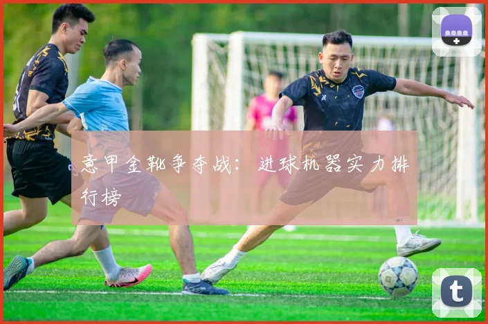 意甲金靴争夺战:进球机器实力排行榜